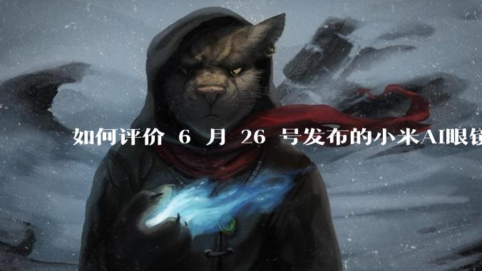 如何评价 6 月 26 号发布的小米AI眼镜？