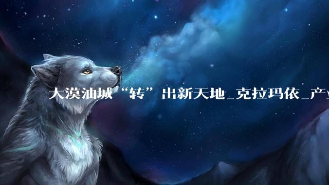 大漠油城“转”出新天地_克拉玛依_产业_发展