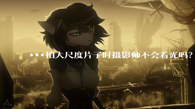 ***拍大尺度片子时摄影师不会看光吗？