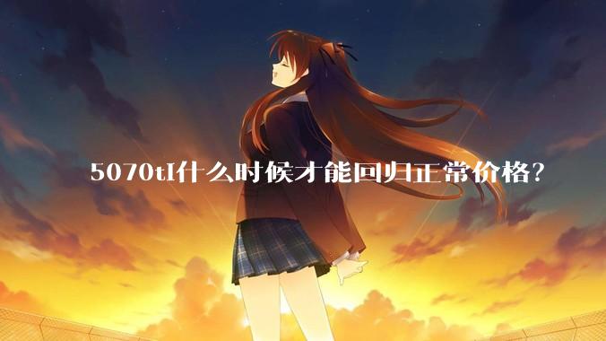 5070ti什么时候才能回归正常价格？